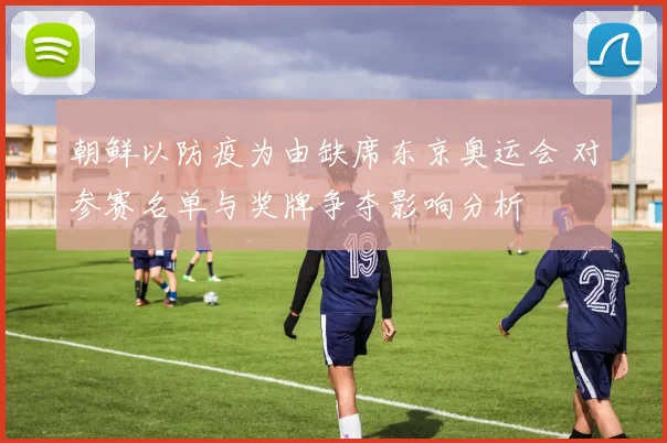 朝鲜以防疫为由缺席东京奥运会 对参赛名单与奖牌争夺影响分析