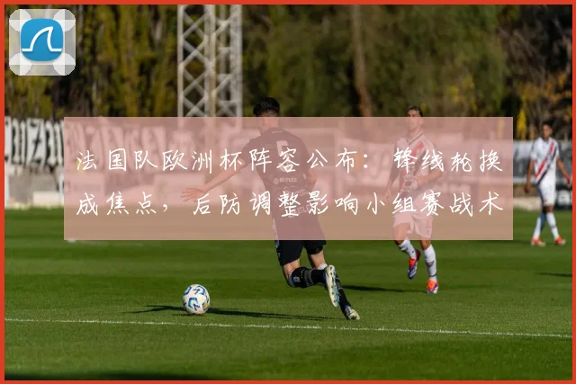 法国队欧洲杯阵容公布：锋线轮换成焦点，后防调整影响小组赛战术