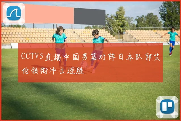 CCTV5直播中国男篮对阵日本队郭艾伦领衔冲击连胜