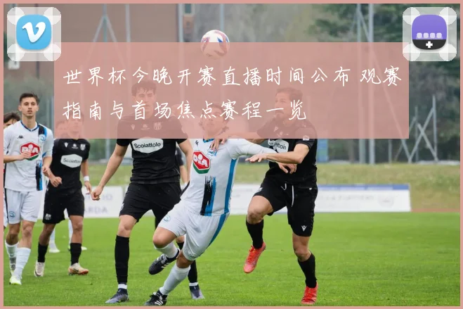 世界杯今晚开赛直播时间公布 观赛指南与首场焦点赛程一览