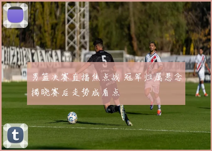 男篮决赛直播焦点战 冠军归属悬念揭晓赛后走势成看点