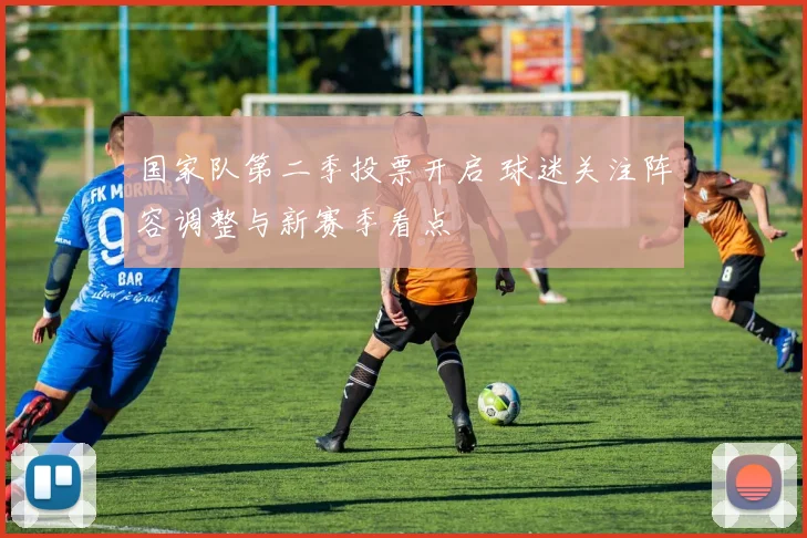 国家队第二季投票开启 球迷关注阵容调整与新赛季看点