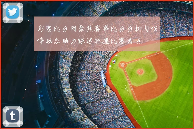 彩客比分网聚焦赛事比分分析与伤停动态助力球迷把握比赛看点
