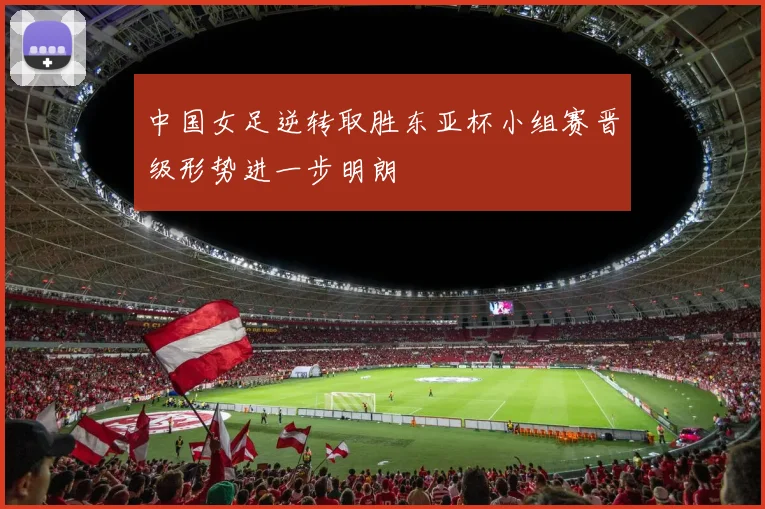 中国女足逆转取胜东亚杯小组赛晋级形势进一步明朗
