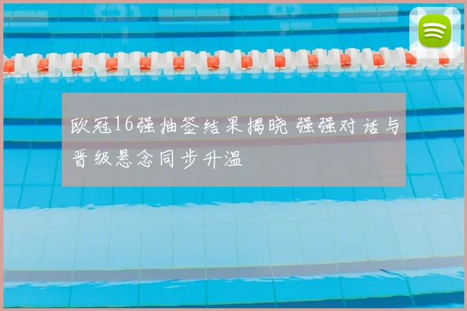 欧冠16强抽签结果揭晓 强强对话与晋级悬念同步升温