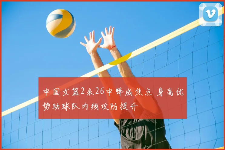 中国女篮2米26中锋成焦点 身高优势助球队内线攻防提升