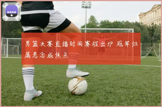 男篮决赛直播时间赛程出炉 冠军归属悬念成焦点