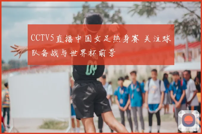 CCTV5直播中国女足热身赛 关注球队备战与世界杯前景