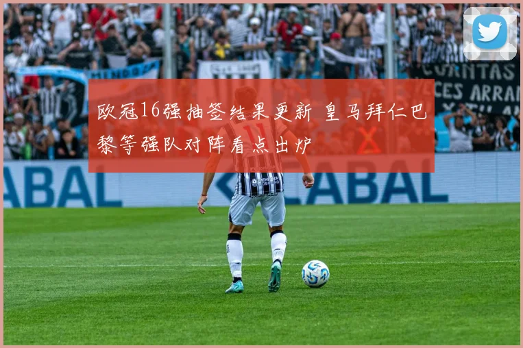 欧冠16强抽签结果更新 皇马拜仁巴黎等强队对阵看点出炉