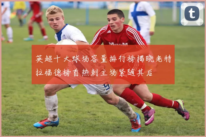 英超十大球场容量排行榜揭晓老特拉福德榜首热刺主场紧随其后