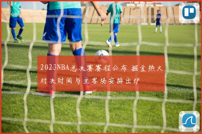 2023NBA总决赛赛程公布 掘金热火对决时间与主客场安排出炉