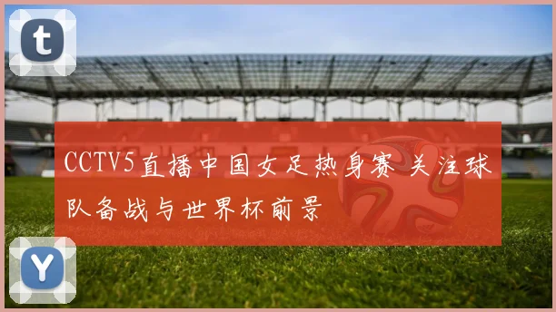 CCTV5直播中国女足热身赛 关注球队备战与世界杯前景