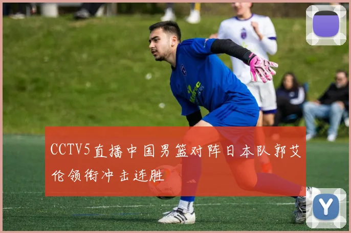 CCTV5直播中国男篮对阵日本队郭艾伦领衔冲击连胜