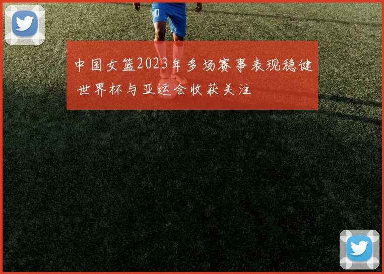中国女篮2023年多场赛事表现稳健 世界杯与亚运会收获关注
