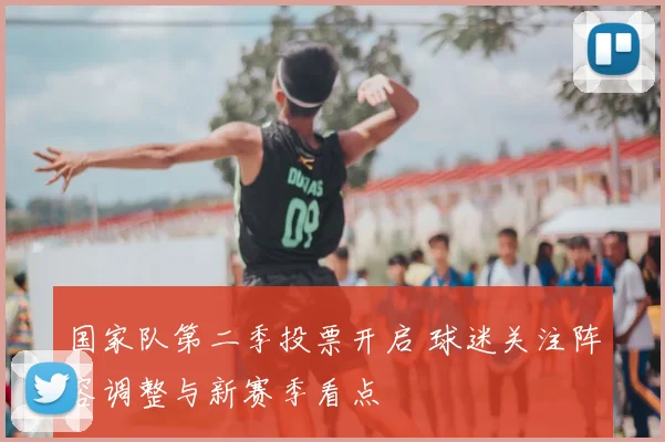 国家队第二季投票开启 球迷关注阵容调整与新赛季看点