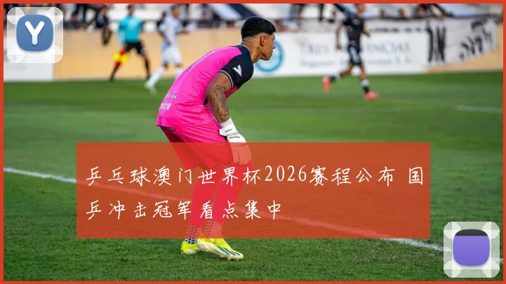 乒乓球澳门世界杯2026赛程公布 国乒冲击冠军看点集中