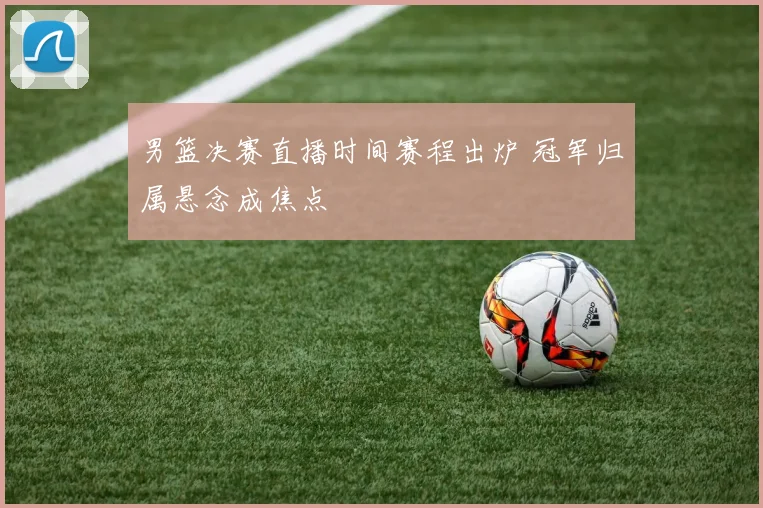 男篮决赛直播时间赛程出炉 冠军归属悬念成焦点