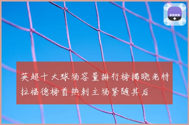 英超十大球场容量排行榜揭晓老特拉福德榜首热刺主场紧随其后