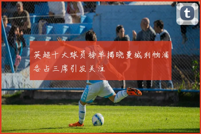 英超十大球员榜单揭晓曼城利物浦各占三席引发关注