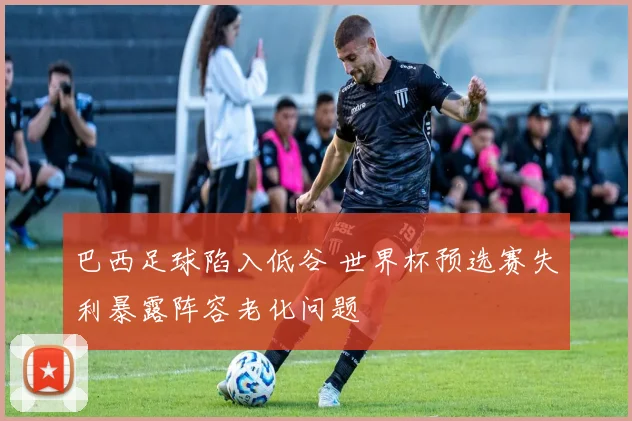 巴西足球陷入低谷 世界杯预选赛失利暴露阵容老化问题