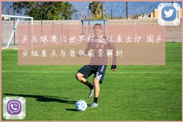 乒乓球澳门世界杯签位表出炉 国乒分组看点与晋级前景解析