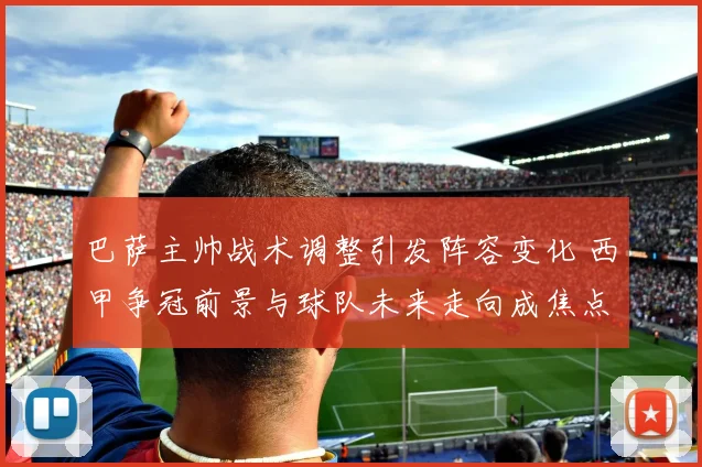 巴萨主帅战术调整引发阵容变化 西甲争冠前景与球队未来走向成焦点