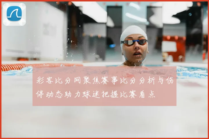 彩客比分网聚焦赛事比分分析与伤停动态助力球迷把握比赛看点