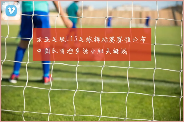 东亚足联U15足球锦标赛赛程公布 中国队将迎多场小组关键战