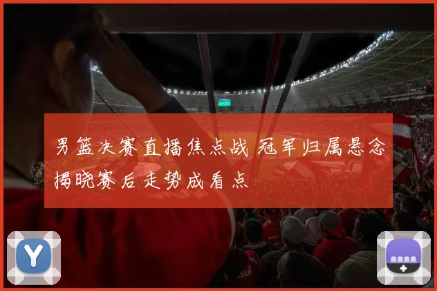 男篮决赛直播焦点战 冠军归属悬念揭晓赛后走势成看点
