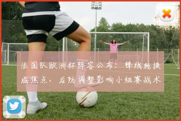 法国队欧洲杯阵容公布:锋线轮换成焦点,后防调整影响小组赛战术