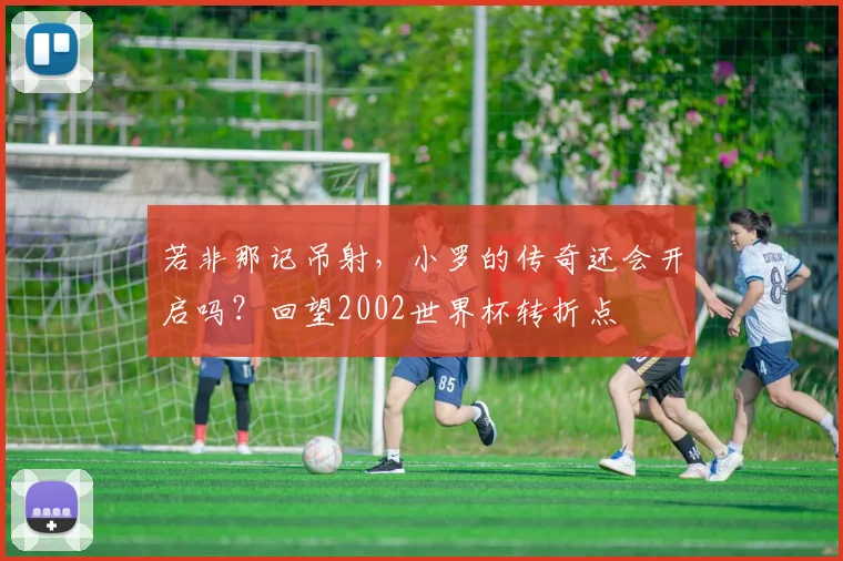 若非那记吊射，小罗的传奇还会开启吗？回望2002世界杯转折点