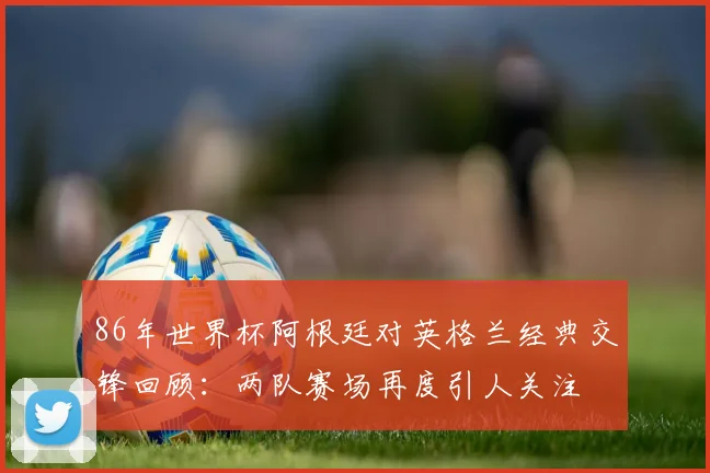 86年世界杯阿根廷对英格兰经典交锋回顾：两队赛场再度引人关注