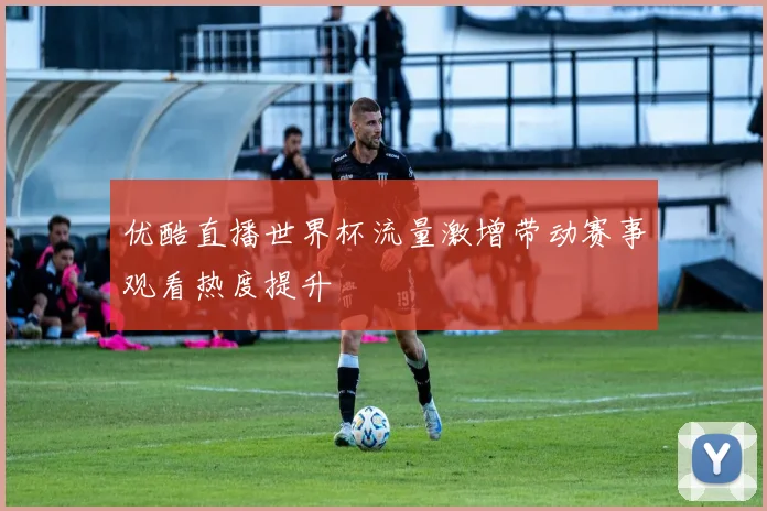 优酷直播世界杯流量激增带动赛事观看热度提升