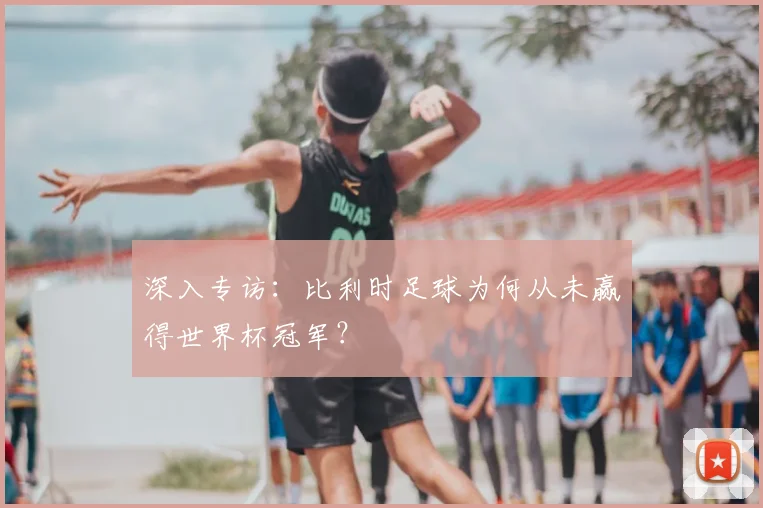 深入专访：比利时足球为何从未赢得世界杯冠军？