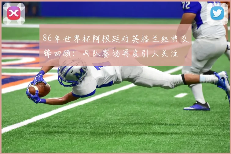 86年世界杯阿根廷对英格兰经典交锋回顾：两队赛场再度引人关注