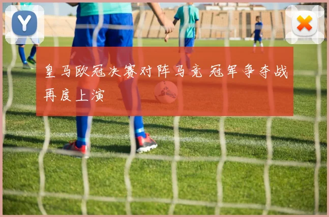 皇马欧冠决赛对阵马竞 冠军争夺战再度上演