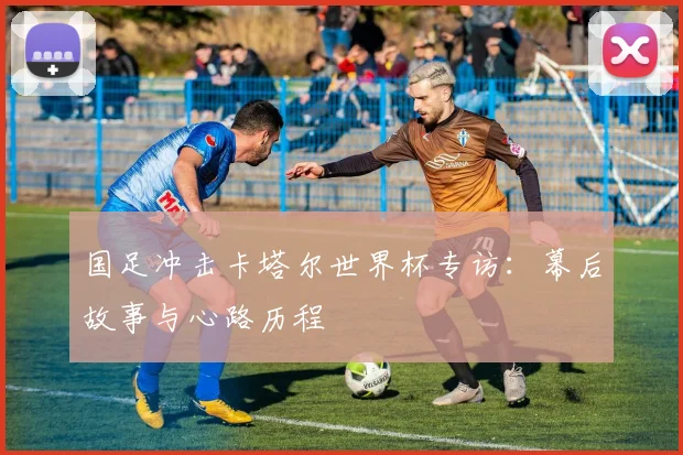 国足冲击卡塔尔世界杯专访：幕后故事与心路历程