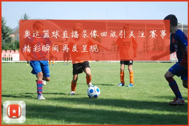 奥运篮球直播录像回放引关注 赛事精彩瞬间再度呈现
