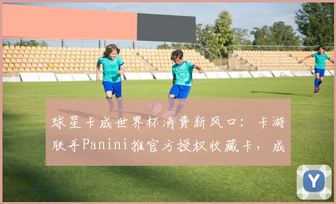 球星卡成世界杯消费新风口：卡游联手Panini推官方授权收藏卡，成年人情绪消费驱动赛道破圈