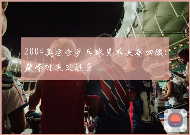 2004奥运会乒乓球男单决赛回顾：巅峰对决定胜负